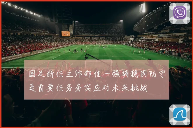 国足新任主帅邵佳一强调稳固防守是首要任务务实应对未来挑战