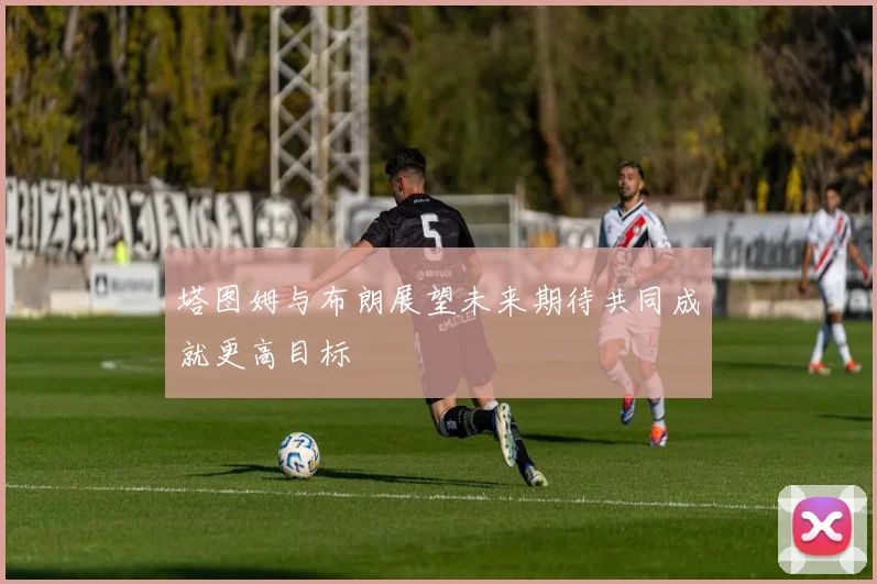 塔图姆与布朗展望未来期待共同成就更高目标