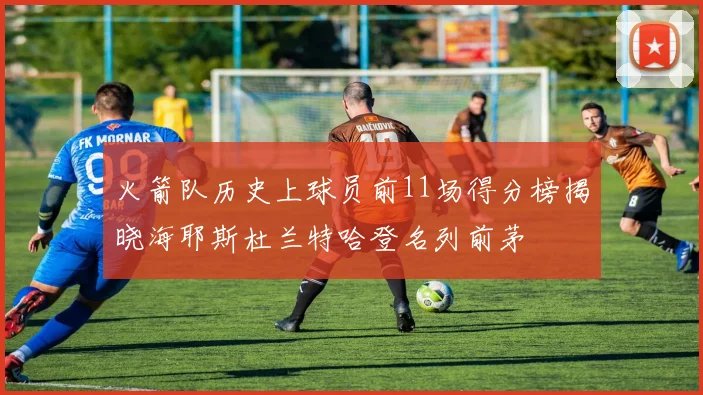 火箭队历史上球员前11场得分榜揭晓海耶斯杜兰特哈登名列前茅