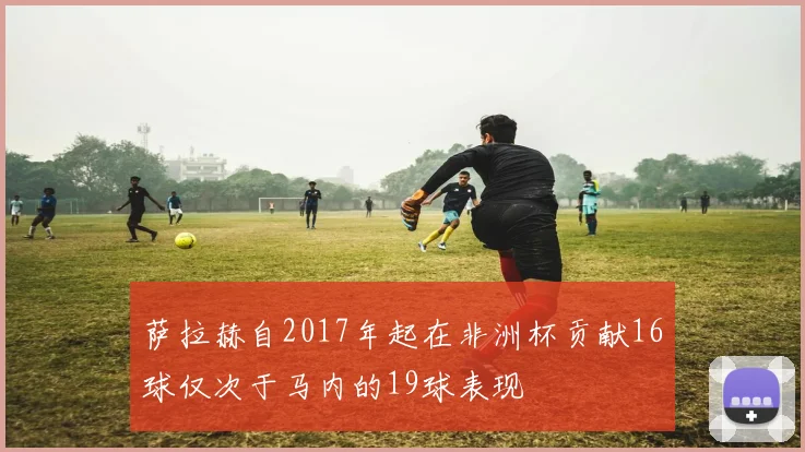 萨拉赫自2017年起在非洲杯贡献16球仅次于马内的19球表现