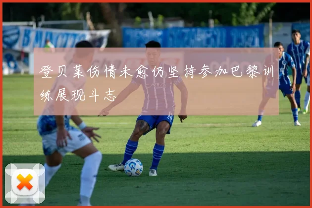 登贝莱伤情未愈仍坚持参加巴黎训练展现斗志
