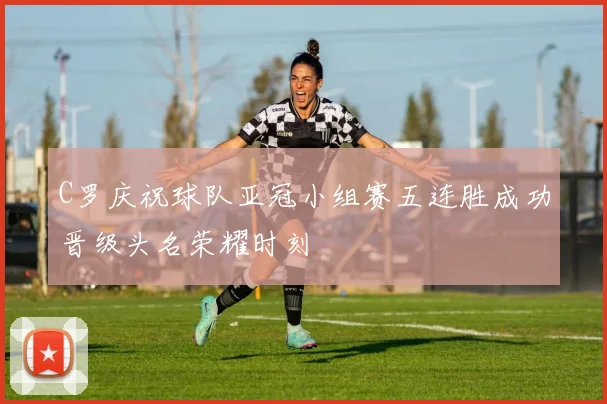 C罗庆祝球队亚冠小组赛五连胜成功晋级头名荣耀时刻