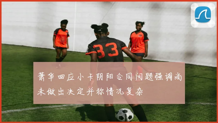 萧华回应小卡阴阳合同问题强调尚未做出决定并称情况复杂