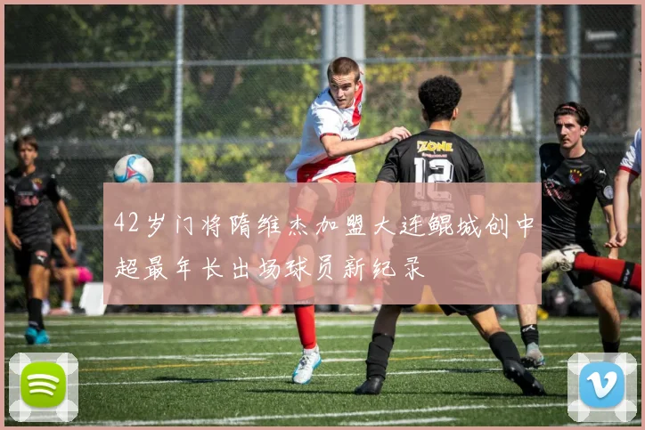 42岁门将隋维杰加盟大连鲲城创中超最年长出场球员新纪录