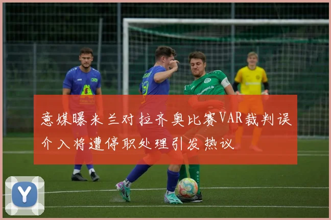 意媒曝米兰对拉齐奥比赛VAR裁判误介入将遭停职处理引发热议