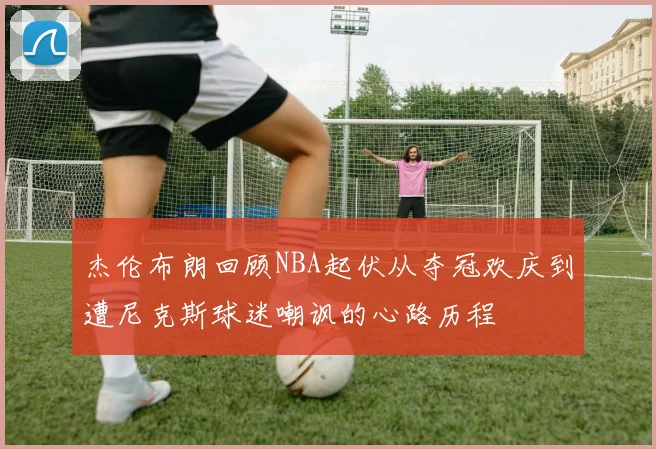杰伦布朗回顾NBA起伏从夺冠欢庆到遭尼克斯球迷嘲讽的心路历程