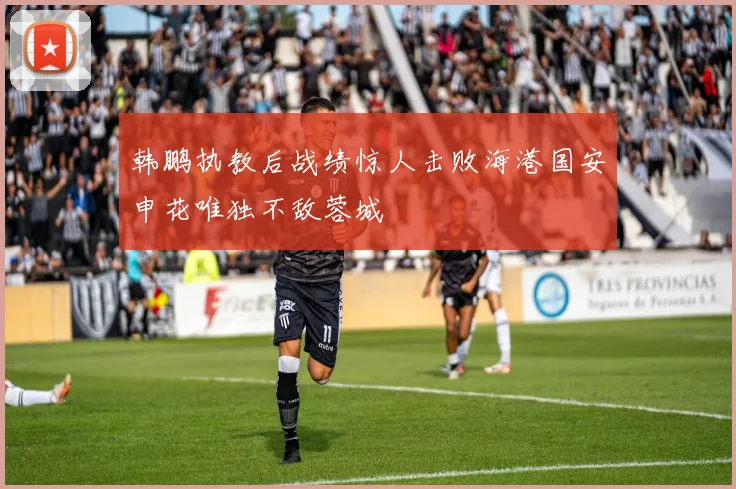 韩鹏执教后战绩惊人击败海港国安申花唯独不敌蓉城