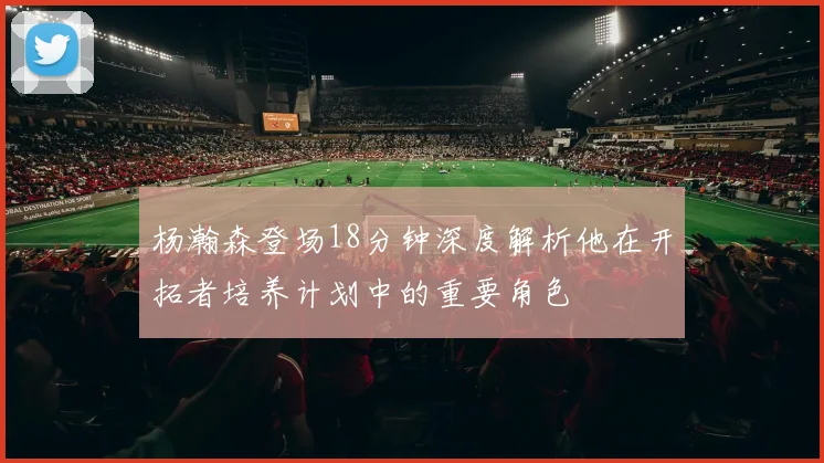 杨瀚森登场18分钟深度解析他在开拓者培养计划中的重要角色