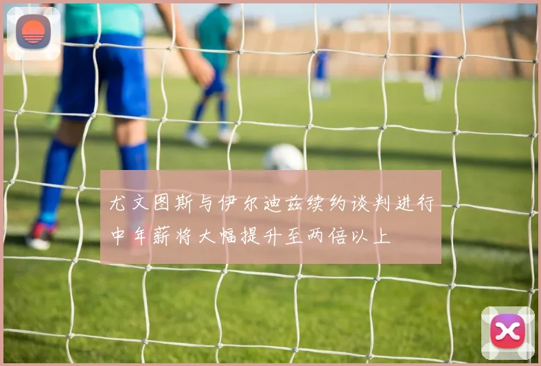 尤文图斯与伊尔迪兹续约谈判进行中年薪将大幅提升至两倍以上