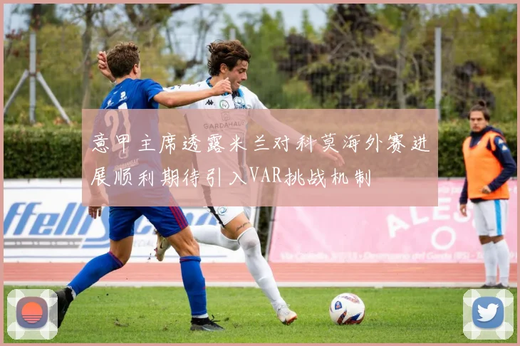 意甲主席透露米兰对科莫海外赛进展顺利期待引入VAR挑战机制