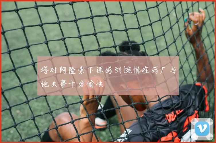塔对阿隆索下课感到惋惜在药厂与他共事十分愉快