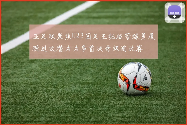 亚足联聚焦U23国足王钰栋等球员展现进攻潜力力争首次晋级淘汰赛