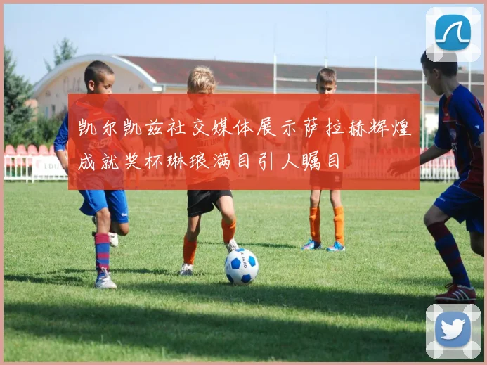 凯尔凯兹社交媒体展示萨拉赫辉煌成就奖杯琳琅满目引人瞩目