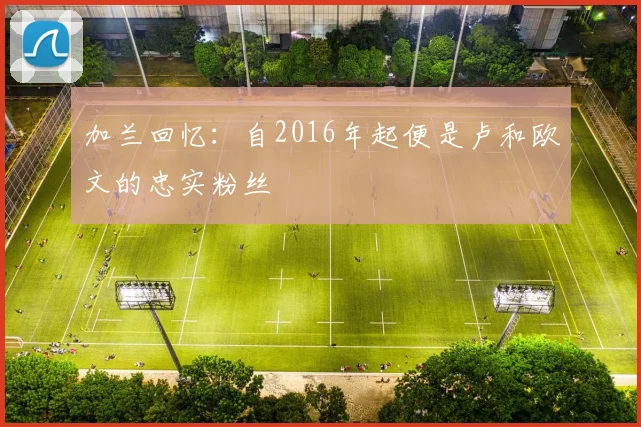 加兰回忆：自2016年起便是卢和欧文的忠实粉丝