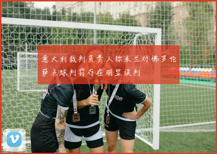 意大利裁判负责人称米兰对佛罗伦萨点球判罚存在明显误判