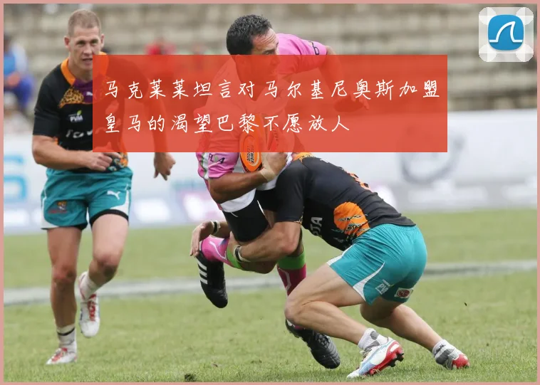 马克莱莱坦言对马尔基尼奥斯加盟皇马的渴望巴黎不愿放人