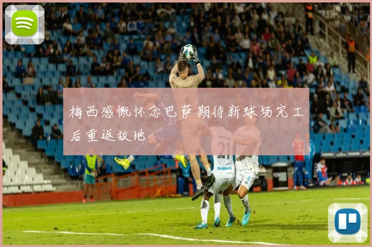 梅西感慨怀念巴萨期待新球场完工后重返故地