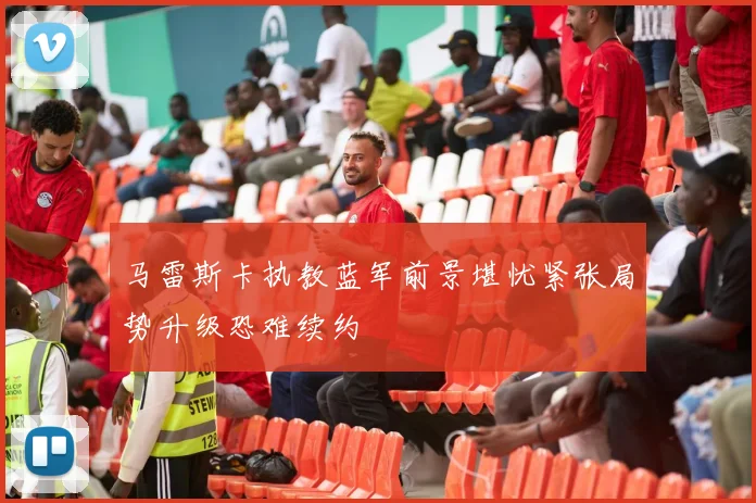 马雷斯卡执教蓝军前景堪忧紧张局势升级恐难续约
