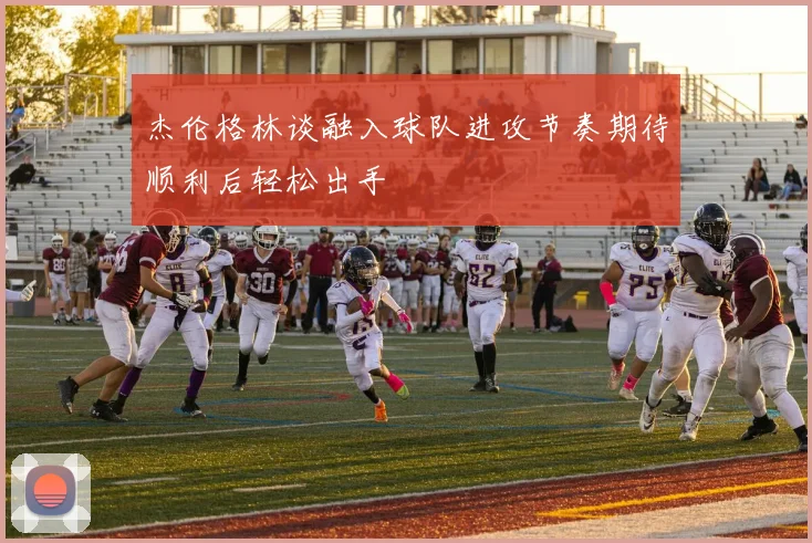 杰伦格林谈融入球队进攻节奏期待顺利后轻松出手
