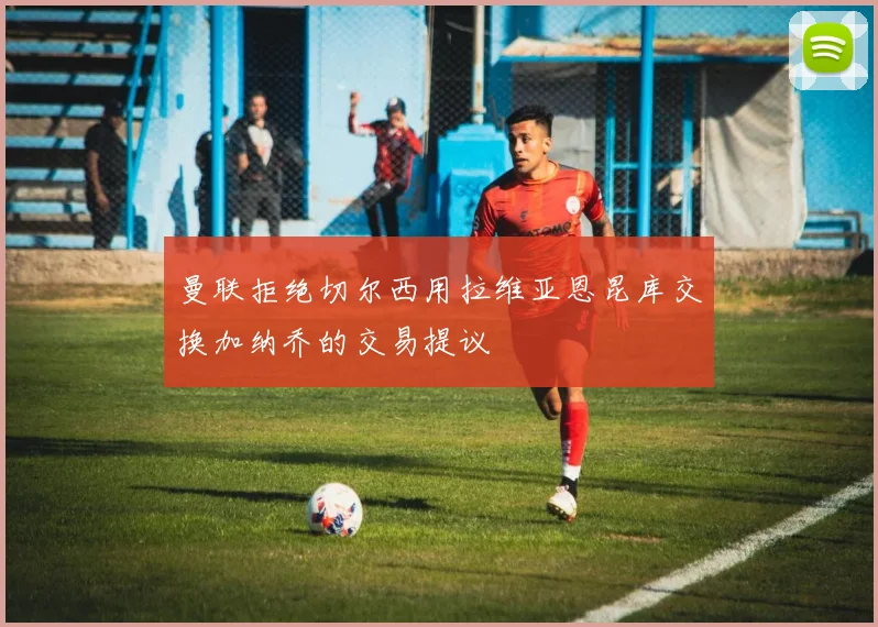曼联拒绝切尔西用拉维亚恩昆库交换加纳乔的交易提议