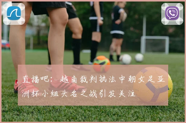 直播吧：越南裁判执法中朝女足亚洲杯小组头名之战引发关注