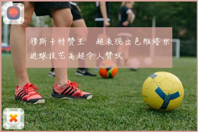 穆斯卡特赞王燊超表现出色维塔尔进球技艺高超令人赞叹