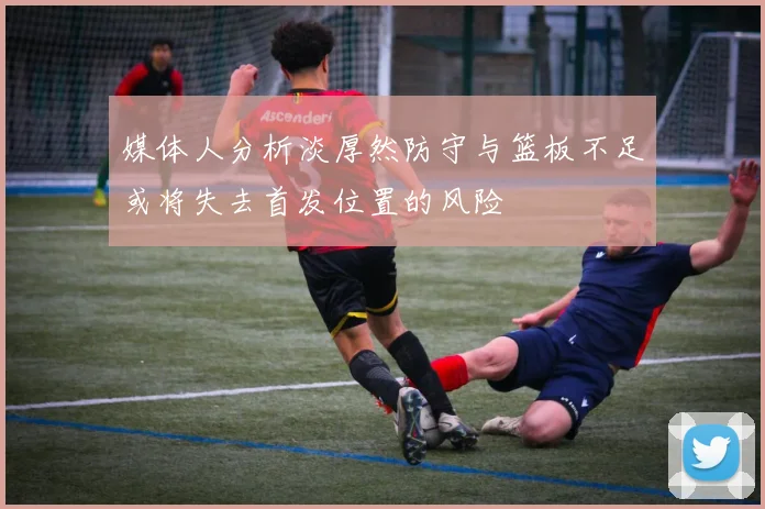 媒体人分析淡厚然防守与篮板不足或将失去首发位置的风险