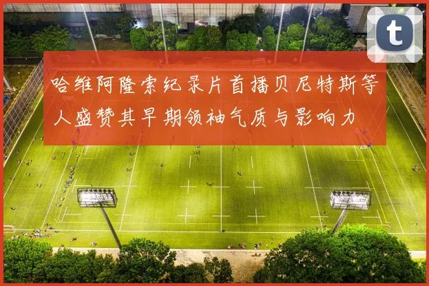 哈维阿隆索纪录片首播贝尼特斯等人盛赞其早期领袖气质与影响力