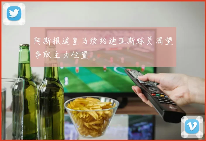阿斯报道皇马续约迪亚斯球员渴望争取主力位置
